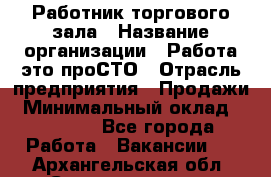 Работник торгового зала › Название организации ­ Работа-это проСТО › Отрасль предприятия ­ Продажи › Минимальный оклад ­ 14 500 - Все города Работа » Вакансии   . Архангельская обл.,Северодвинск г.